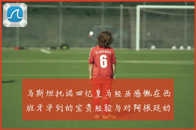 马斯坦托诺回忆皇马经历感慨在西班牙学到的宝贵经验与对阿根廷的思念