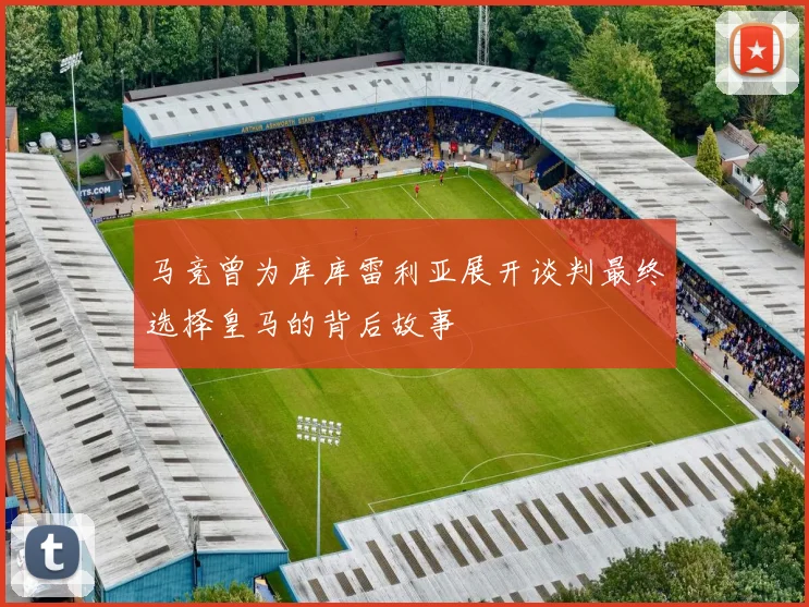 马竞曾为库库雷利亚展开谈判最终选择皇马的背后故事
