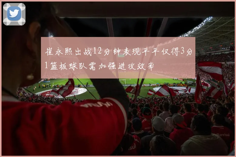 崔永熙出战12分钟表现平平仅得3分1篮板球队需加强进攻效率
