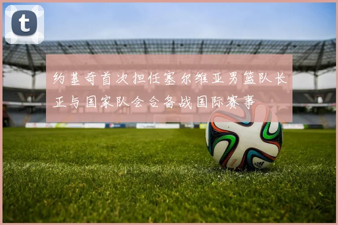 约基奇首次担任塞尔维亚男篮队长正与国家队会合备战国际赛事