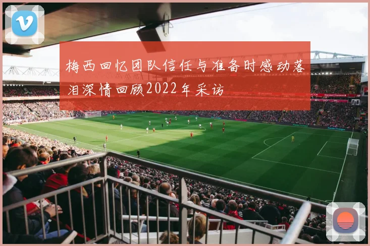 梅西回忆团队信任与准备时感动落泪深情回顾2022年采访