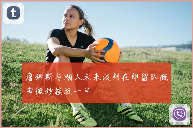 詹姆斯与湖人未来谈判在即留队概率微妙接近一半