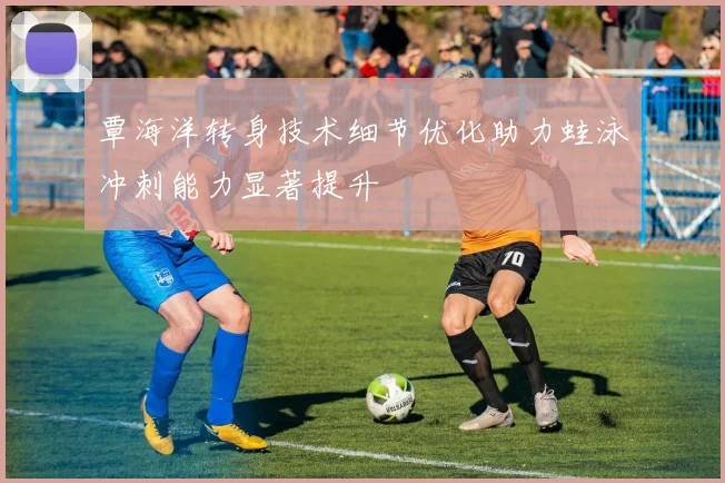 覃海洋转身技术细节优化助力蛙泳冲刺能力显著提升