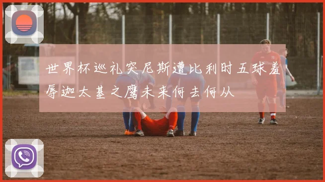 世界杯巡礼突尼斯遭比利时五球羞辱迦太基之鹰未来何去何从