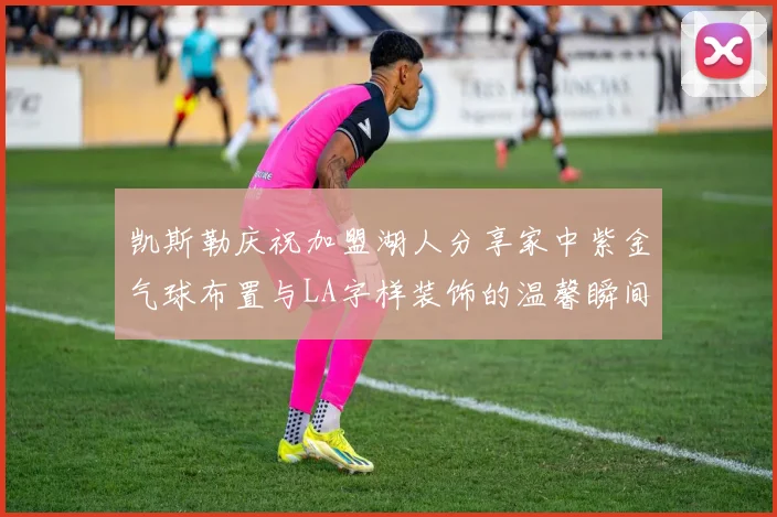 凯斯勒庆祝加盟湖人分享家中紫金气球布置与LA字样装饰的温馨瞬间