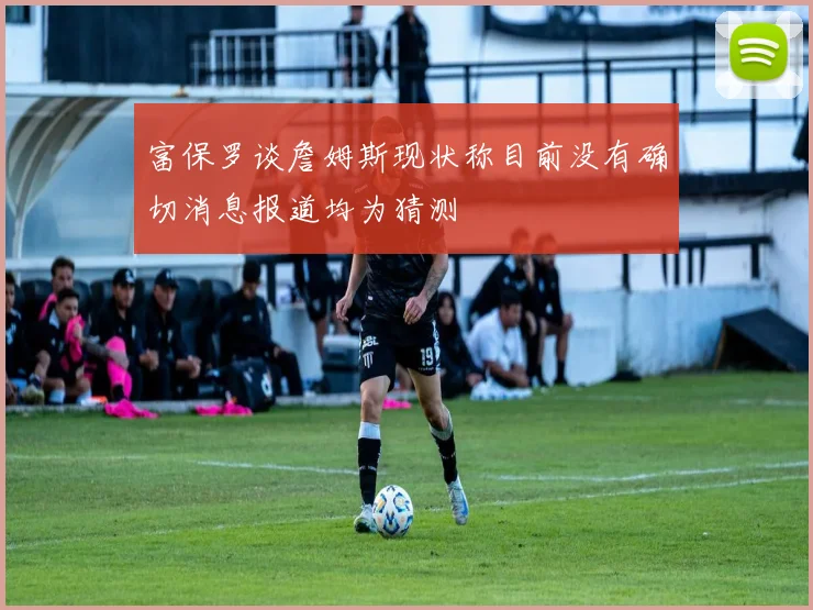 富保罗谈詹姆斯现状称目前没有确切消息报道均为猜测