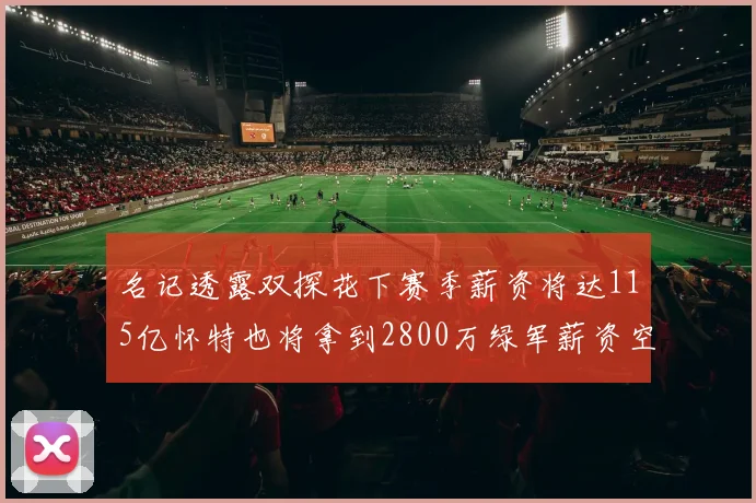 名记透露双探花下赛季薪资将达115亿怀特也将拿到2800万绿军薪资空间依旧紧张