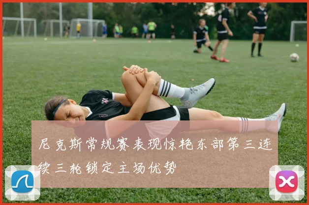 尼克斯常规赛表现惊艳东部第三连续三轮锁定主场优势