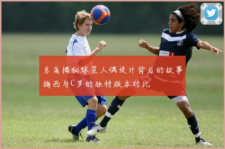 乐高揭秘球星人偶设计背后的故事梅西与C罗的独特版本对比
