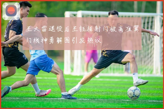王大雷退役后王钰栋射门被高准翼门线神勇解围引发热议