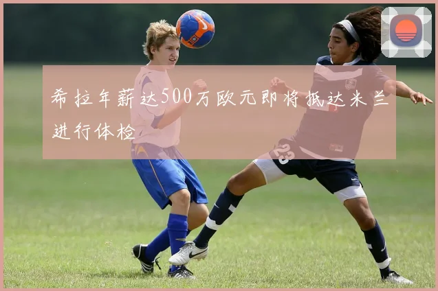 希拉年薪达500万欧元即将抵达米兰进行体检