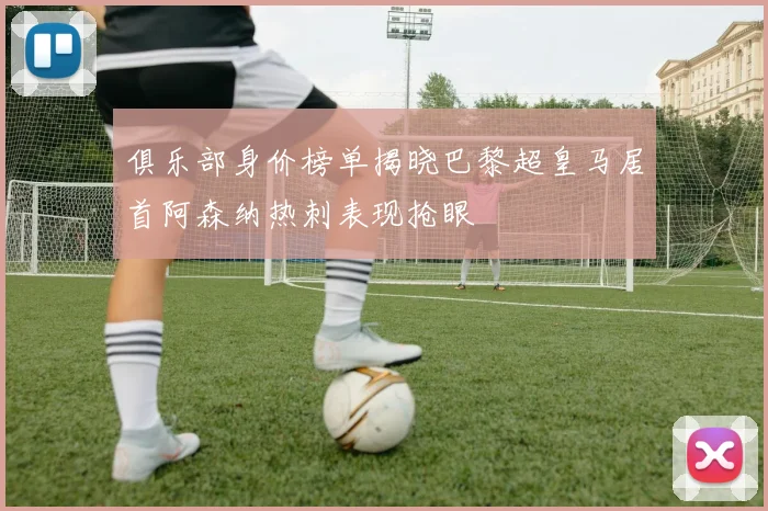 俱乐部身价榜单揭晓巴黎超皇马居首阿森纳热刺表现抢眼