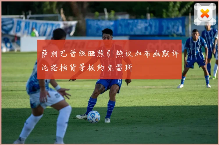 萨利巴晋级晒照引热议加布幽默评论搭档背景板约克雷斯