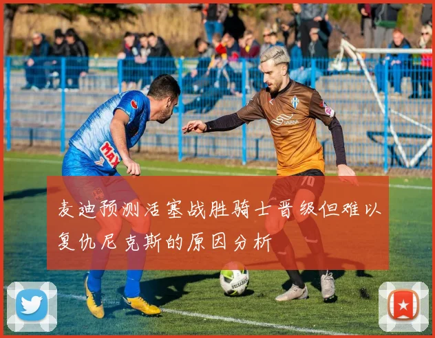 麦迪预测活塞战胜骑士晋级但难以复仇尼克斯的原因分析