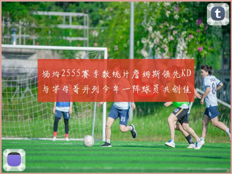 场均2555赛季数统计詹姆斯领先KD与字母哥并列今年一阵球员共创佳绩