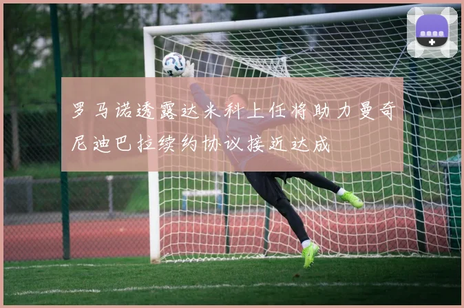 罗马诺透露达米科上任将助力曼奇尼迪巴拉续约协议接近达成