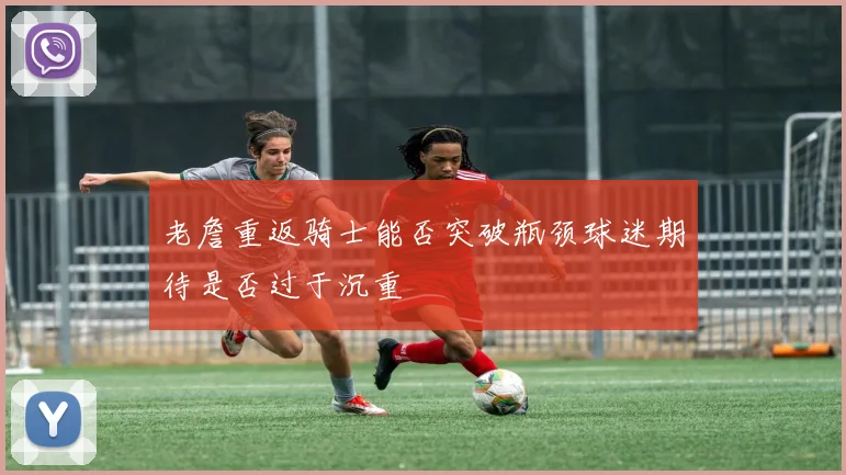 老詹重返骑士能否突破瓶颈球迷期待是否过于沉重