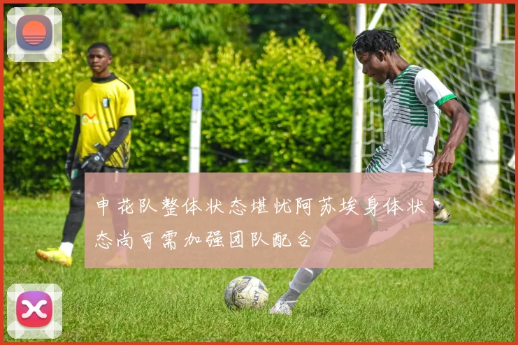 申花队整体状态堪忧阿苏埃身体状态尚可需加强团队配合
