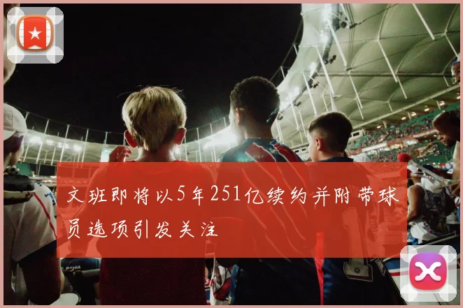 文班即将以5年251亿续约并附带球员选项引发关注