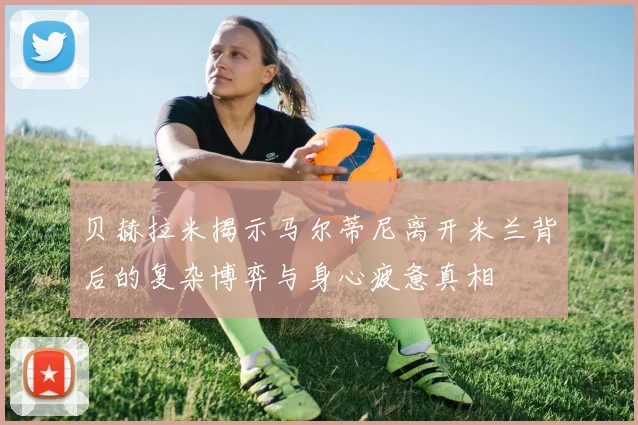 贝赫拉米揭示马尔蒂尼离开米兰背后的复杂博弈与身心疲惫真相