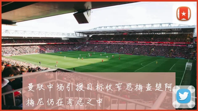 曼联中场引援目标收窄恩梅查楚阿梅尼仍在考虑之中