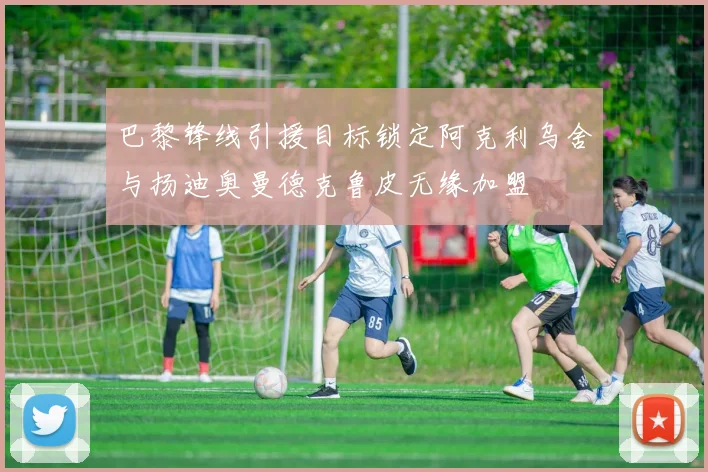 巴黎锋线引援目标锁定阿克利乌舍与扬迪奥曼德克鲁皮无缘加盟