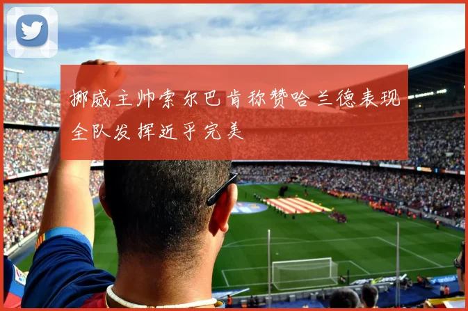 挪威主帅索尔巴肯称赞哈兰德表现全队发挥近乎完美